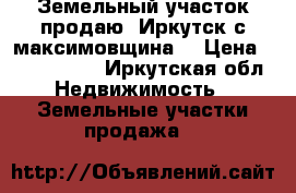 Земельный участок продаю. Иркутск с.максимовщина. › Цена ­ 1 000 000 - Иркутская обл. Недвижимость » Земельные участки продажа   